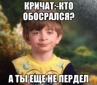 кричат:-кто обосрался? а ты еще не пердел