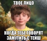 Твое лицо Когда тебе говорят замутить с Тейш