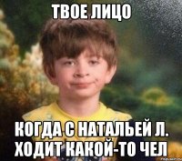 Твое лицо Когда с Натальей Л. ХОДИТ КАКОЙ-ТО ЧЕЛ