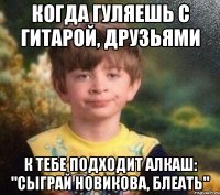 Когда гуляешь с гитарой, друзьями К тебе подходит алкаш: "Сыграй новикова, блеать"