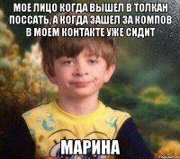 Мое лицо когда вышел в толкан поссать, а когда зашел за компов в моем контакте уже сидит марина