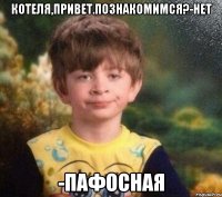 Котеля,привет.Познакомимся?-Нет -Пафосная