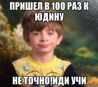 Пришел в 100 раз к Юдину НЕ ТОЧНО!ИДИ УЧИ