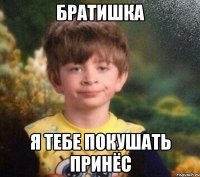 Братишка я тебе покушать принёс