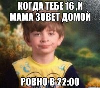 когда тебе 16 ,и мама зовет домой ровно в 22:00