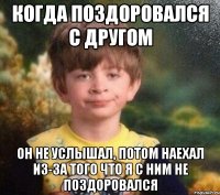 Когда поздоровался с другом Он не услышал, потом наехал из-за того что я с ним не поздоровался