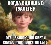 когда сидишь в туалете и отец выключил свет и сказал "яж пошутил ебт!"