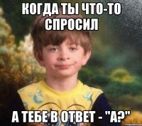 Когда ты что-то спросил А тебе в ответ - "а?"