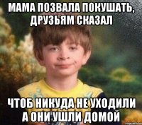 Мама позвала покушать, друзьям сказал чтоб никуда не уходили а они ушли домой