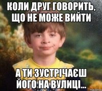 КОЛИ ДРУГ ГОВОРИТЬ, ЩО НЕ МОЖЕ ВИЙТИ А ТИ ЗУСТРІЧАЄШ ЙОГО НА ВУЛИЦІ...