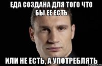 Еда создана для того что бы ее есть или не есть, а употреблять