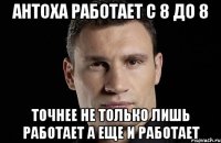 антоха работает с 8 до 8 точнее не только лишь работает а еще и работает