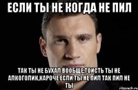 если ты не когда не пил так ты не бухал вообще,тоисть ты не алкоголик,кароче если ты не пил так пил не ты