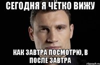 Сегодня я чётко вижу как завтра посмотрю, в после завтра