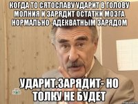 КОГДА ТО СЯТОСЛАВУ УДАРИТ В ГОЛОВУ МОЛНИЯ И ЗАРЯДИТ ОСТАТКИ МОЗГА НОРМАЛЬНО -АДЕКВАТНЫМ ЗАРЯДОМ УДАРИТ.ЗАРЯДИТ- НО ТОЛКУ НЕ БУДЕТ