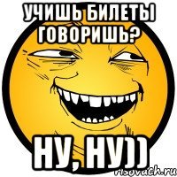 Учишь билеты говоришь? Ну, ну))