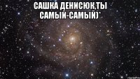 Сашка Денисюк,ты самый-самый)* 