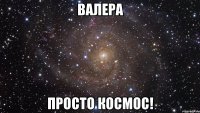 Валера просто космос!