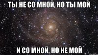 ТЫ НЕ СО МНОЙ, НО ТЫ МОЙ И СО МНОЙ, НО НЕ МОЙ