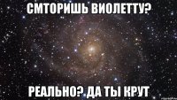 смторишь Виолетту? Реально? да ты крут