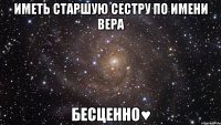 Иметь старшую сестру по имени Вера Бесценно♥