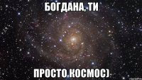 Богдана, ти просто космос)