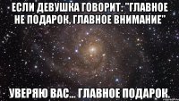 Если девушка говорит: "главное не подарок, главное внимание" уверяю вас... ГЛАВНОЕ ПОДАРОК.