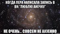 Когда Лера написала запись в вк:"Люблю Анечку" Не очень... Совсем не ахуенно