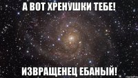 А ВОТ ХРЕНУШКИ ТЕБЕ! ИЗВРАЩЕНЕЦ ЕБАНЫЙ!