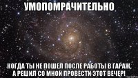 Умопомрачительно когда ты не пошел после работы в гараж, а решил со мной провести этот вечер!