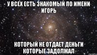 у всех есть знакомый по имени Игорь который не отдает деньги которые задолжал