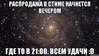 Распродажа в стиме начнется вечером Где то в 21:00. Всем удачи :D