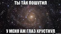 ты так пошутил у меня аж глаз хрустнул