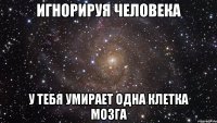 Игнорируя человека у тебя умирает одна клетка мозга