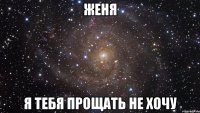 Женя Я тебя прощать не хочу