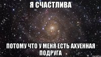 я счастлива потому что у меня есть ахуенная подруга