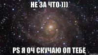 Не за что ))) PS я оч скучаю оп тебе