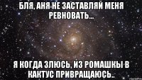 Бля, Аня не заставляй меня ревновать... Я когда злюсь, из ромашкы в кактус привращаюсь..