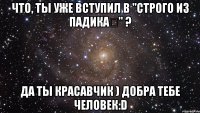 Что, ты уже вступил в "Строго из падика✔" ? Да ты красавчик ) добра тебе человек:D