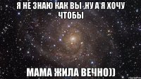 Я не знаю как вы ,ну а я хочу чтобы мама жила вечно))