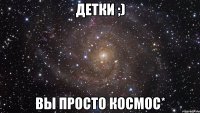 Детки ;) вы просто космос*