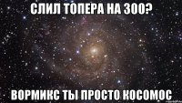 Слил топера на 300? Вормикс ты просто косомос