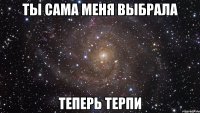 Ты сама меня выбрала Теперь терпи