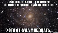 Офигенно,когда кто-то постоянно волнуется, переживает и заботиться о тебе Хотя откуда мне знать..