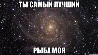 ты самый лучший рыба моя