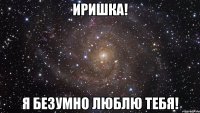 ИРИШКА! Я БЕЗУМНО ЛЮБЛЮ ТЕБЯ!