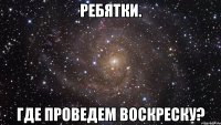 Ребятки. Где проведем воскреску?