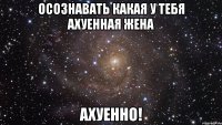 Осознавать какая у тебя ахуенная жена Ахуенно!