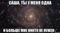 Саша, ты у меня одна и больше мне никто не нужен :*