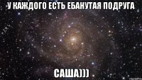 У каждого есть Ебанутая подруга Саша)))